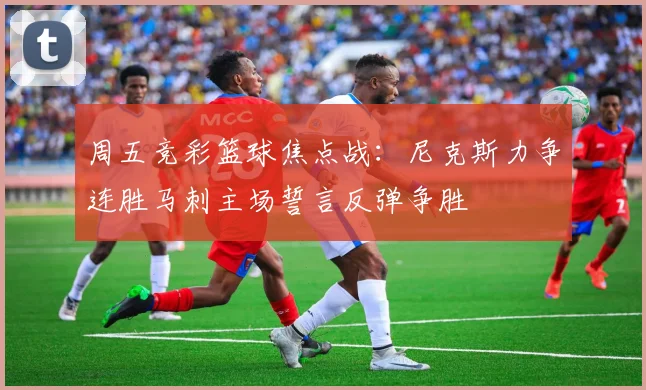 周五竞彩篮球焦点战：尼克斯力争连胜马刺主场誓言反弹争胜