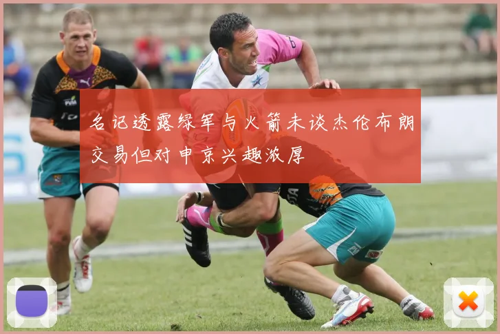 名记透露绿军与火箭未谈杰伦布朗交易但对申京兴趣浓厚