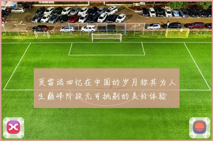 莫雷诺回忆在中国的岁月称其为人生巅峰阶段无可挑剔的美好体验