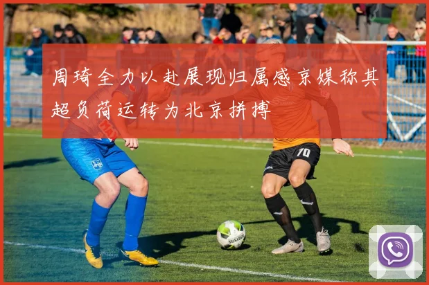 周琦全力以赴展现归属感京媒称其超负荷运转为北京拼搏