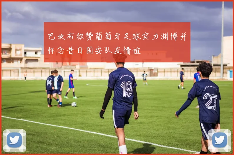 巴坎布称赞葡萄牙足球实力渊博并怀念昔日国安队友情谊