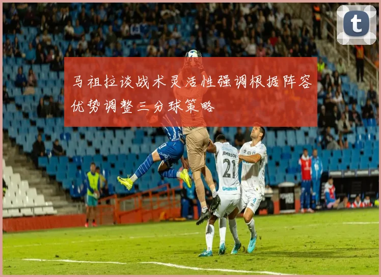 马祖拉谈战术灵活性强调根据阵容优势调整三分球策略
