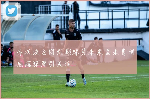 齐沃谈合同到期球员未来国米青训底蕴深厚引关注