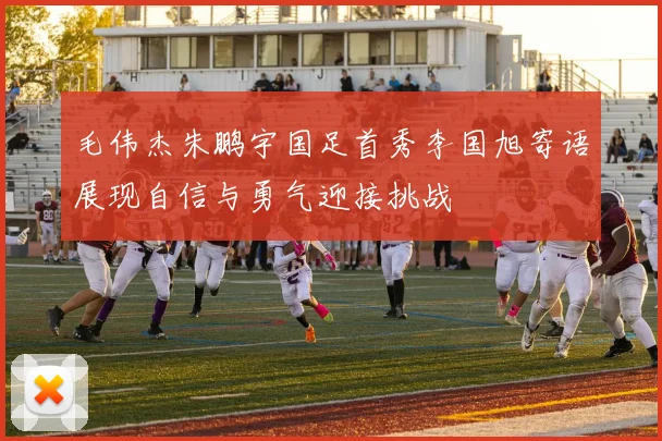 毛伟杰朱鹏宇国足首秀李国旭寄语展现自信与勇气迎接挑战