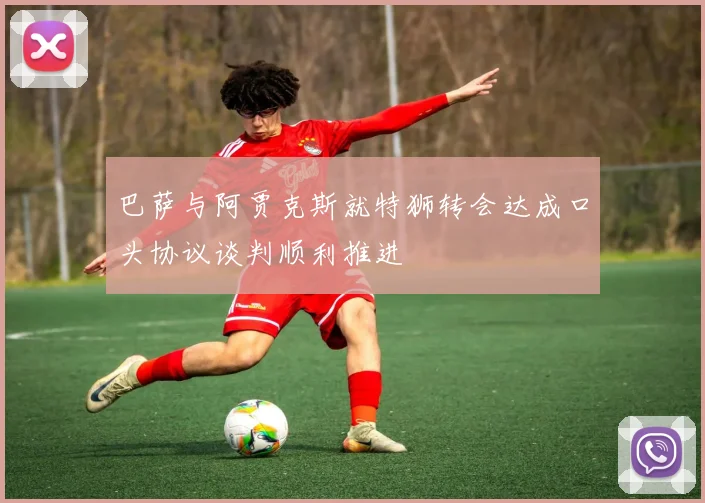 巴萨与阿贾克斯就特狮转会达成口头协议谈判顺利推进