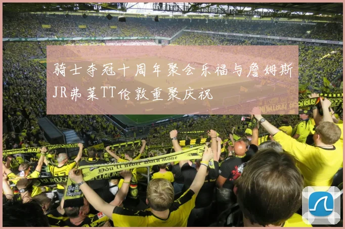 骑士夺冠十周年聚会乐福与詹姆斯JR弗莱TT伦敦重聚庆祝