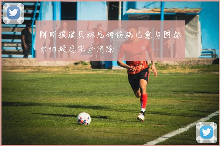 阿斯报道贝林厄姆伤病已愈与图赫尔的疑虑完全消除