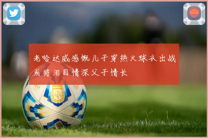 老哈达威感慨儿子穿热火球衣出战或将泪目情深父子情长