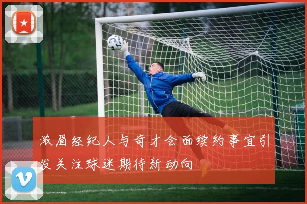 浓眉经纪人与奇才会面续约事宜引发关注球迷期待新动向