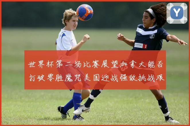 世界杯第二场比赛展望加拿大能否打破零胜魔咒美国迎战强敌挑战艰巨