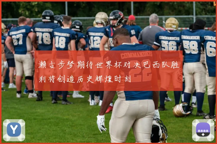 濑古步梦期待世界杯对决巴西队胜利将创造历史辉煌时刻