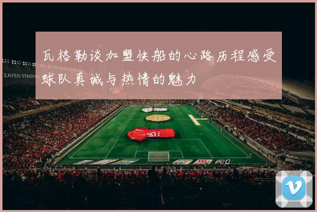 瓦格勒谈加盟快船的心路历程感受球队真诚与热情的魅力