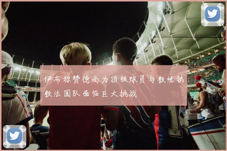 伊布称赞德尚为顶级球员与教练执教法国队面临巨大挑战