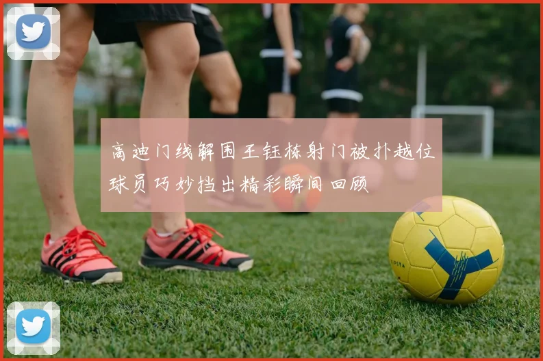 高迪门线解围王钰栋射门被扑越位球员巧妙挡出精彩瞬间回顾