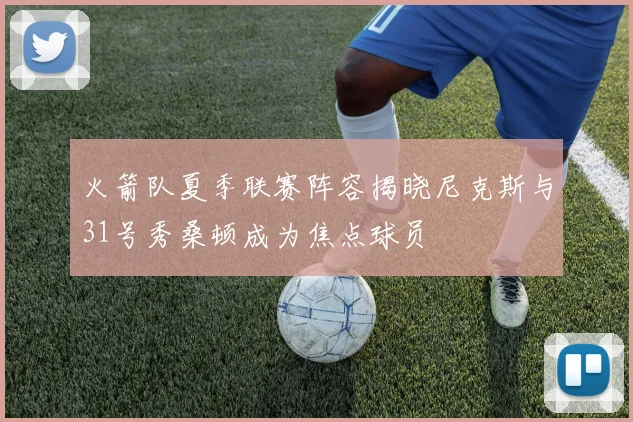 火箭队夏季联赛阵容揭晓尼克斯与31号秀桑顿成为焦点球员