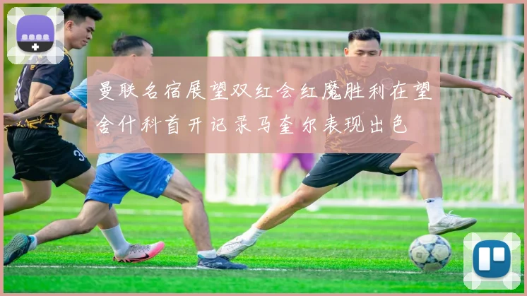 曼联名宿展望双红会红魔胜利在望舍什科首开记录马奎尔表现出色