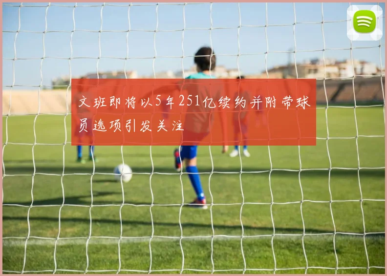 文班即将以5年251亿续约并附带球员选项引发关注