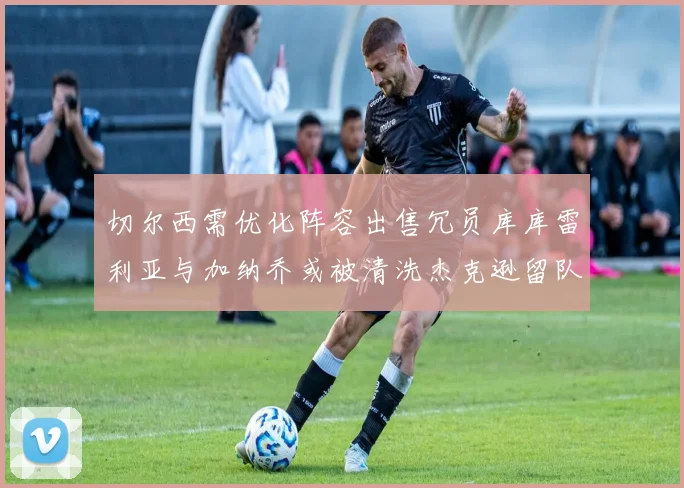 切尔西需优化阵容出售冗员库库雷利亚与加纳乔或被清洗杰克逊留队
