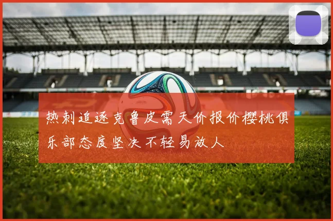 热刺追逐克鲁皮需天价报价樱桃俱乐部态度坚决不轻易放人