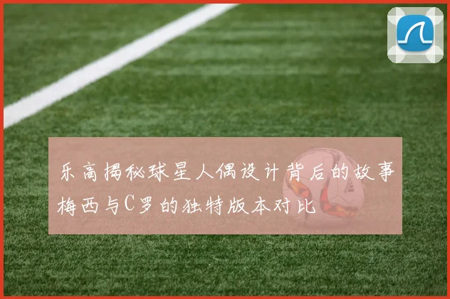 乐高揭秘球星人偶设计背后的故事梅西与C罗的独特版本对比