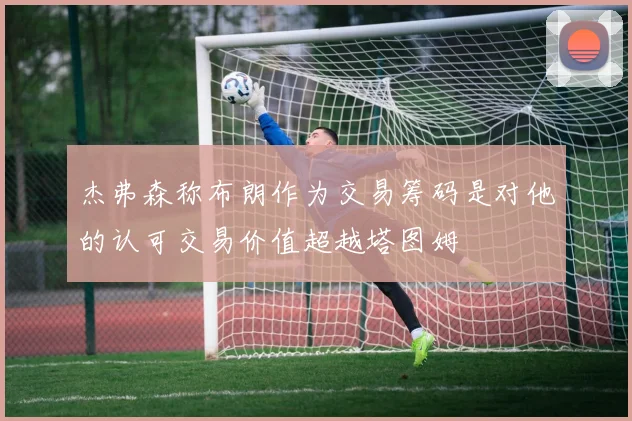 杰弗森称布朗作为交易筹码是对他的认可交易价值超越塔图姆